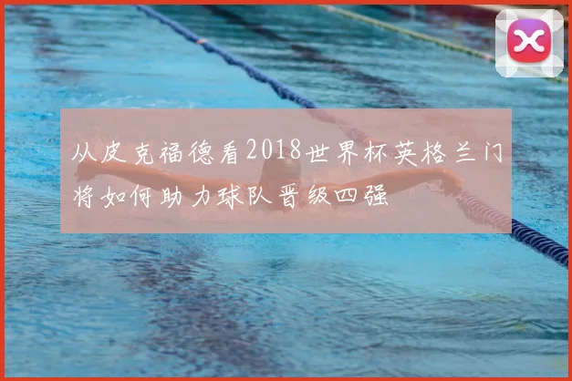 从皮克福德看2018世界杯英格兰门将如何助力球队晋级四强