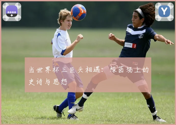 当世界杯三巨头相遇：绿茵场上的史诗与恩怨