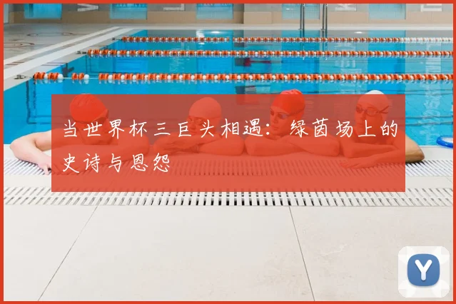 当世界杯三巨头相遇：绿茵场上的史诗与恩怨