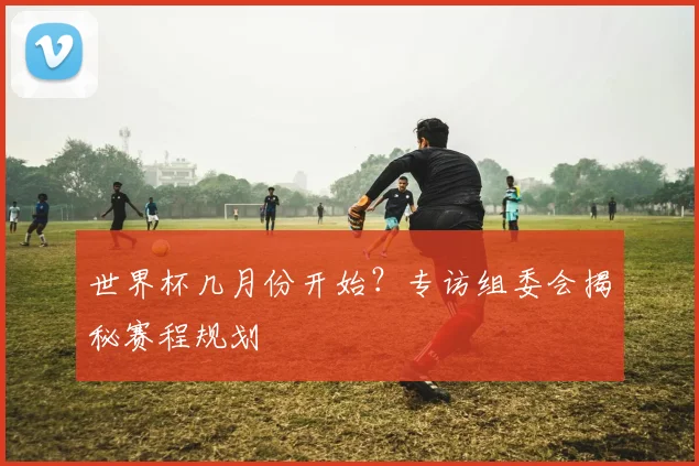 世界杯几月份开始？专访组委会揭秘赛程规划