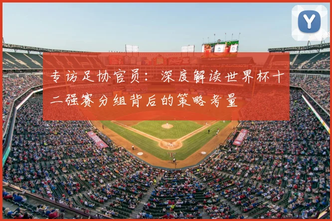 专访足协官员:深度解读世界杯十二强赛分组背后的策略考量