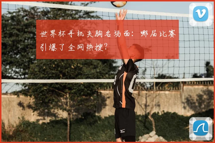 世界杯手机夹胸名场面：哪届比赛引爆了全网热搜？