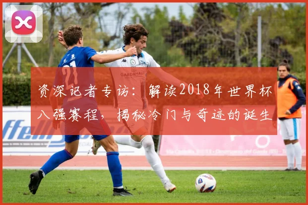 资深记者专访：解读2018年世界杯八强赛程，揭秘冷门与奇迹的诞生夜