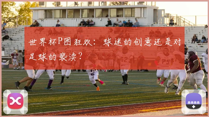 世界杯P图狂欢：球迷的创意还是对足球的亵渎？