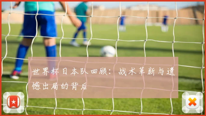 世界杯日本队回顾：战术革新与遗憾出局的背后