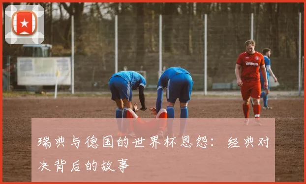 瑞典与德国的世界杯恩怨：经典对决背后的故事