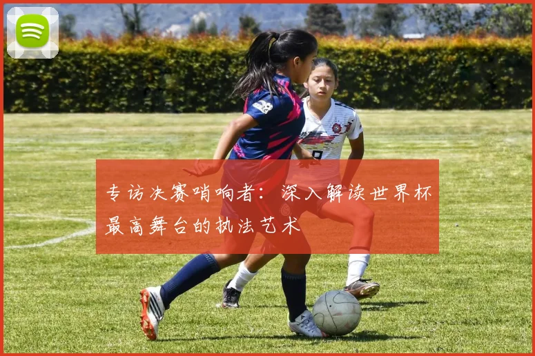 专访决赛哨响者：深入解读世界杯最高舞台的执法艺术