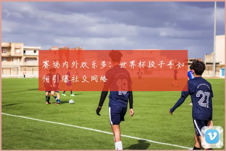 赛场内外欢乐多：世界杯段子手如何引爆社交网络
