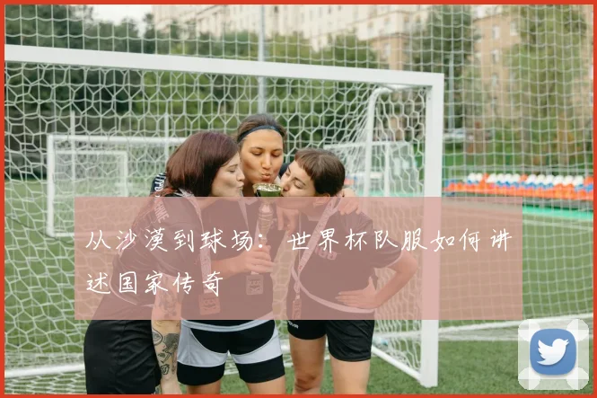 从沙漠到球场：世界杯队服如何讲述国家传奇