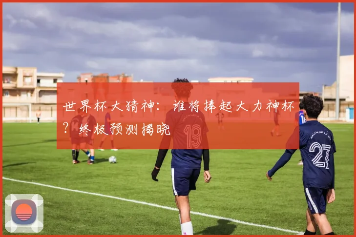 世界杯大猜神：谁将捧起大力神杯？终极预测揭晓