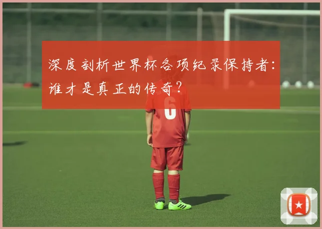 深度剖析世界杯各项纪录保持者：谁才是真正的传奇？