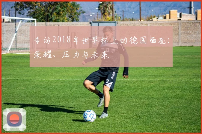 专访2018年世界杯上的德国面孔：荣耀、压力与未来