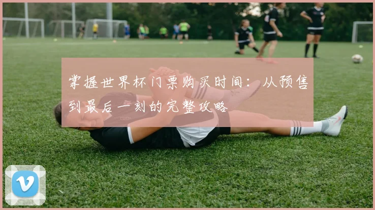掌握世界杯门票购买时间：从预售到最后一刻的完整攻略