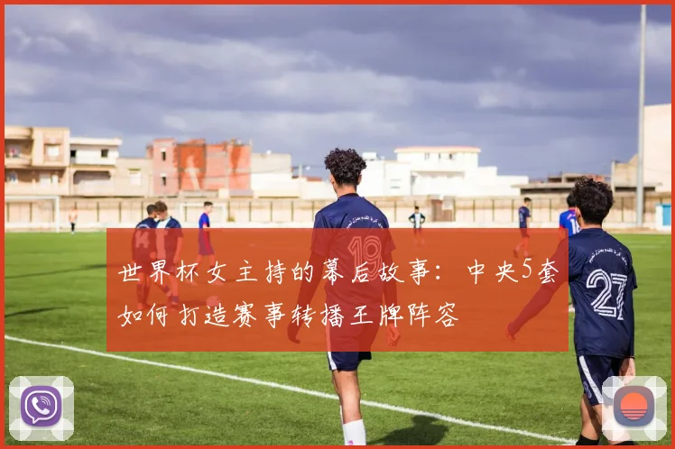 世界杯女主持的幕后故事：中央5套如何打造赛事转播王牌阵容