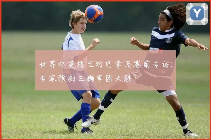 世界杯英格兰对巴拿马赛前专访：专家预测三狮军团大胜？