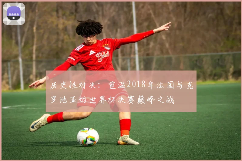 历史性对决：重温2018年法国与克罗地亚的世界杯决赛巅峰之战