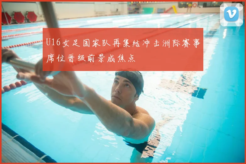 U16女足国家队再集结冲击洲际赛事席位晋级前景成焦点