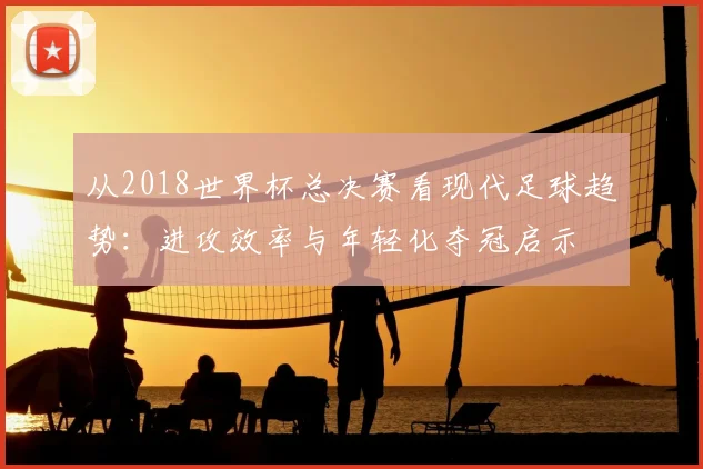从2018世界杯总决赛看现代足球趋势：进攻效率与年轻化夺冠启示