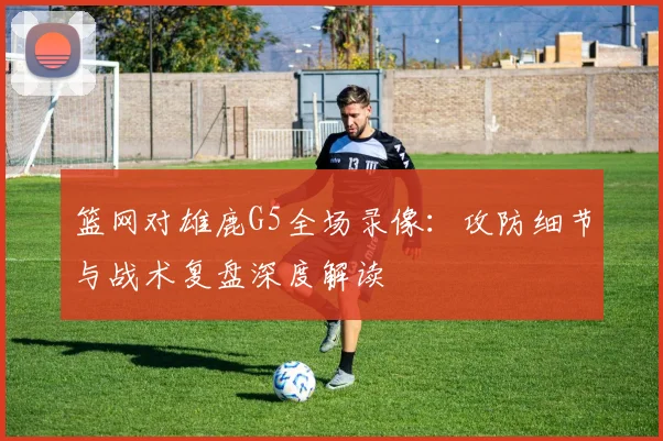 篮网对雄鹿G5全场录像：攻防细节与战术复盘深度解读
