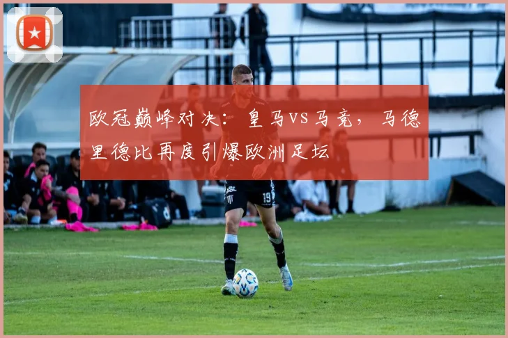 欧冠巅峰对决:皇马vs马竞,马德里德比再度引爆欧洲足坛