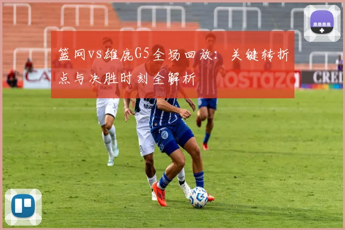 篮网vs雄鹿G5全场回放:关键转折点与决胜时刻全解析
