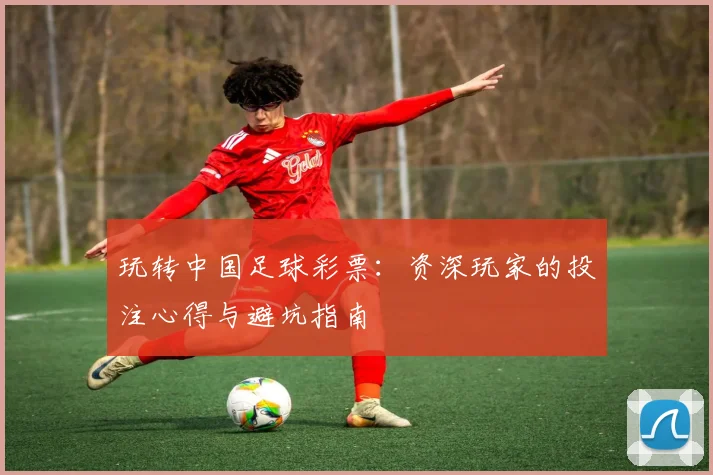 玩转中国足球彩票：资深玩家的投注心得与避坑指南