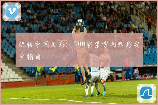 玩转中国足彩：500彩票官网购彩安全指南