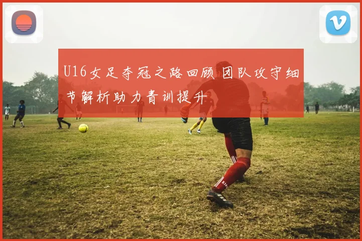 U16女足夺冠之路回顾 团队攻守细节解析助力青训提升