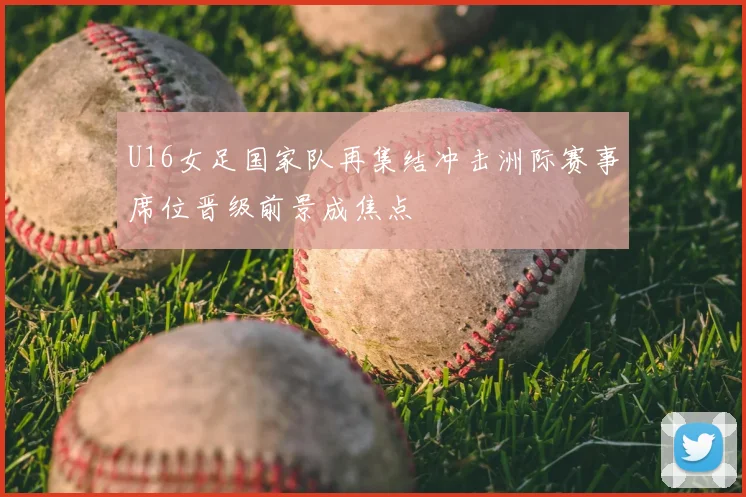 U16女足国家队再集结冲击洲际赛事席位晋级前景成焦点