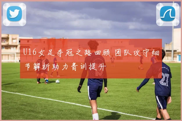U16女足夺冠之路回顾 团队攻守细节解析助力青训提升