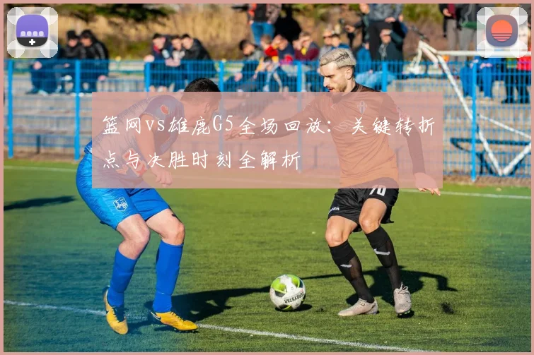篮网vs雄鹿G5全场回放：关键转折点与决胜时刻全解析