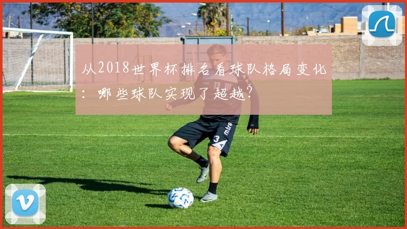 从2018世界杯排名看球队格局变化：哪些球队实现了超越？