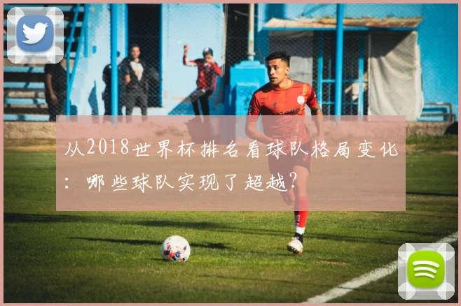 从2018世界杯排名看球队格局变化：哪些球队实现了超越？
